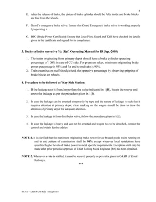 IRCAMTECH/GWL/M/Rake Testing/FRT/5
5
E. After the release of brake, the piston of brake cylinder should be fully inside and brake blocks
are free from the wheels.
F. Guard’s emergency brake valve: Ensure that Guard Emergency brake valve is working properly
by operating it.
G. BPC (Brake Power Certificate): Ensure that Loco Pilot, Guard and TXR have checked the details
given in the certificate and signed for its compliance.
3. Brake cylinder operative %: (Ref: Operating Manual for IR Sep.-2008)
1. The trains originating from primary depot should have a brake cylinder operating
percentage of 100% in case of CC rake. For premium rakes, minimum originating brake
power percentage is 95% and for end to end rake is 90%.
2. Train examination staff should check the operative percentage by observing gripping of
brake blocks on wheels.
4. Procedure to be followed at Way-Side Station:
1. If the leakage rate is found more than the value indicated in 1(H), locate the source and
arrest the leakage as per the procedure given in 1(I).
2. In case the leakage can be arrested temporarily by tape and the nature of leakage is such that it
requires attention at primary depot, clear marking on the wagon should be done to draw the
attention of primary depot for adequate attention.
3. In case the leakage is from distributor valve, follow the procedure given in 1(L).
4. In case the leakage is heavy and can not be arrested and wagon has to be detached, contact the
control and obtain further advice.
NOTE:1. It is clarified that the maximum originating brake power for air braked goods trains running on
end to end pattern of examination shall be 90% except wherever local restrictions have
specified higher levels of brake power to meet specific requirements. Exception shall only be
made after prior personal approval of Chief Rolling Stock Engineer (Frt) has been obtained.
NOTE:2. Whenever a rake is stabled, it must be secured properly as per rules given in G&SR of Zonal
Railways.
***
 