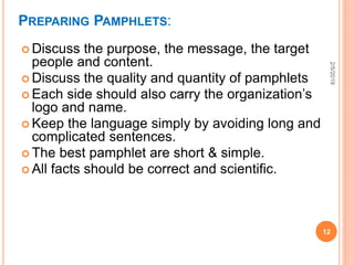 PREPARING PAMPHLETS:
 Discuss the purpose, the message, the target
people and content.
 Discuss the quality and quantity of pamphlets
 Each side should also carry the organization’s
logo and name.
 Keep the language simply by avoiding long and
complicated sentences.
 The best pamphlet are short & simple.
 All facts should be correct and scientific.
2/5/2019
12
 
