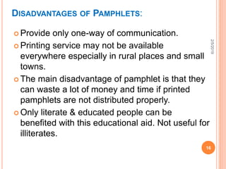 DISADVANTAGES OF PAMPHLETS:
 Provide only one-way of communication.
 Printing service may not be available
everywhere especially in rural places and small
towns.
 The main disadvantage of pamphlet is that they
can waste a lot of money and time if printed
pamphlets are not distributed properly.
 Only literate & educated people can be
benefited with this educational aid. Not useful for
illiterates.
2/5/2019
16
 