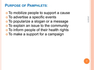 PURPOSE OF PAMPHLETS:
 To mobilize people to support a cause
 To advertise a specific events
 To popularize a slogan or a message
 To explain an issue to the community
 To inform people of their health rights
 To make a support for a campaign
2/5/2019
7
 