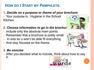 HOW DO I START MY PAMPHLETS:
1. Decide on a purpose or theme of your brochure.
 Your purpose is : Hygiene in the School
Kitchen.
2. Choose information to go in the brochure.
 Include only the absolute main points.
 Remember that a brochure is pretty small
 in size so u won’t be able fit everything.
 And stay focused on the theme.
3. Be concise
 After you decided what to include, think about how to say
it.
2/5/2019
8
 