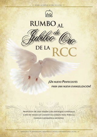 RUMBO
RCC
AL
DE LA
¡Un nuevo Pentecostés
para una nueva evangelización!
OroJubileode
servicios a la renovación carismática católica internacional (ICCRS) 
rumbo al jubileo de oro de la rcc
propuesta de una visión con enfoques generales
a fin de tener un camino en común para toda la
familia carismática mundial
 