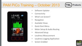 PAM PiCo Training – October 2013
• Software Updater
• Connectivity
• What’s on Screen?
• Navigation
• Available Views
• Quick Start Menu
• Meter Setup & Audio Routing
• Advanced Setup
• Loudness Measurement
• Loudness Logging Application
• Screen Grabber
 