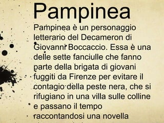 Pampinea
Pampinea è un personaggio
letterario del Decameron di
Giovanni Boccaccio. Essa è una
delle sette fanciulle che fanno
parte della brigata di giovani
fuggiti da Firenze per evitare il
contagio della peste nera, che si
rifugiano in una villa sulle colline
e passano il tempo
raccontandosi una novella
 