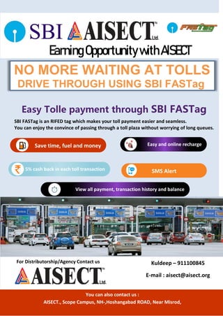 NO MORE WAITING AT TOLLS
DRIVE THROUGH USING SBI FASTag
EarningOpportunitywithAISECT
Easy Tolle payment through SBI FASTag
SBI FASTag is an RIFED tag which makes your toll payment easier and seamless.
You can enjoy the convince of passing through a toll plaza without worrying of long queues.
Save time, fuel and money
5% cash back in each toll transaction SMS Alert
Easy and online recharge
View all payment, transaction history and balance
For Distributorship/Agency Contact us Kuldeep – 911100845
E-mail : aisect@aisect.org
You can also contact us :
AISECT., Scope Campus, NH-,Hoshangabad ROAD, Near Misrod,
 