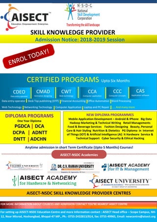 SKILL KNOWLEDGE PROVIDER
Admission Notice: 2018-2019 Session
CERTIFIED PROGRAMS Upto Six Months
Data entry operator Desk Top publishing (DTP) Financial Accounting Office Automation Word Processing
Web Technology Networking Technology Computer Application Laptop and PC Repair ….. And many more
DIPLOMA PROGRAMS
One Year Diploma
PGDCA DCA
DCPA ADNTT
DNTT ADCHN
NEW DIPLOMA PROGRAMMES
Mobile Application Development – Android & IPhone Big Data
Hadoop Marketing & Technical Writing Retail Managements
Food & Beverage Services Fashion Designing Beauty, Personal
Care & Hair Styling Nutrition & Dietetics PG Diploma in Internet
of Things (IOT) & Artificial Intelligence (AI) It Hardware Service &
Technical Support Cyber Security & Ethical Hacking
CMAD
Animation designing
CWT
Web technology
CCA
Computer application
CCC
Computer concepts
CAS
Application software
CDEO
Data entry operator
Anytime admission in short Term Certificate (Upto 5 Months) Courses!
AISECT-NSDC Academies
For setting up AISECT-NSDC Education Centre and more Information contact : AISECT Head office – Scope Campus, NH-
12, Near Misrod, Hoshangbad, Bhopal-47 MP., Ph.- 0755-2432813/814, fax: 0755-49965, Email: newcentre@aisect.org
FOR MORE INFORMATION ABOUT COURCES AND ADMISSION CONTACT YOU’RE NEAREST AISECT CENTRE
AISECT-NSDC SKILL KNOWLEDGE PROVIDER CENTRES
 