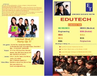 ATTENTION
We are having authorisation of many colleges in India and Abroad.
Admission Through Proper Channel.
Special attention & Guidance for Best College, Best Faculty, Best Placement.
Guardian and Student are invited to select the best college for their bright future.
Special Guidance by our experts on the basis of rank in JEE Examination.
Any rank in JEE, Must consult for proper guidance.
How to choose college? which branch is the best ! How Appear in Counselling !
Must Visit our ofﬁce to know the best way to line up your career.
The Career after 10th/12th Board Examination.
Best ﬁeld to build up your Career.
Limited Seat !!!
Hurry Up !!!
H.O.- Delhi : 812, 8th Floor, Indraprakash Building,
21, Barakhamba Road, Connaught Palace, New Delhi-1
Mob.:- 011-23322797, 8287865656
117. H. No.-1/370, Near Cheer Chauraha,
Kakadeo, Near HDFC Bank, Kanpur (U.P.)
Mob : 9839156770, 9911325772
H. No.-7, C/o-P.K. Traders, New Rehari,
Jammu (J.K.)-180005
Mob.: 9796800053, 9469070721
Kanpur :
Jammu :
Other Office : Guwahati, Lucknow, Pune, Chennai, Patna
Web: www.eedutech.org,
E-mail: contact@eedutech.org
ADMISSION GUIDANCE CENTRE
EDUTECH
MD/MS/MDS
Engineering
MBA
MCA
BBA
MBBS (Medical)
BDS (Dental)
B.Ed.
BCA
Polytechnic
Booking is Going on...................................................................
A perfect Career Guidance Centre
Fair Deal, Right care on the Basis of JEE
Lowest Budget College for MBBS,MD/MS,MDS
Special offer for Economically Backward Students.
GUIDANCE FOR
E
T
E
T
E
T
E
T
E
TE
T
E
T
 