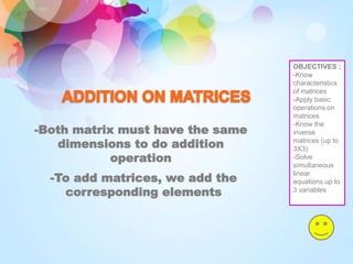 -Both matrix must have the same
dimensions to do addition
operation
-To add matrices, we add the
corresponding elements
OBJECTIVES :
-Know
characteristics
of matrices
-Apply basic
operations on
matrices
-Know the
inverse
matrices (up to
3X3)
-Solve
simultaneous
linear
equations up to
3 variables
 