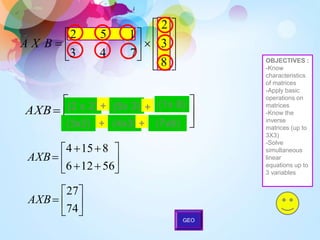 






AXB (2 x 2) + (5x 3) + (1x 8)
(3x2) + (4x3) + (7x8)











56
12
6
8
15
4
AXB







74
27
AXB


















8
3
2
7
4
3
1
5
2
B
X
A
OBJECTIVES :
-Know
characteristics
of matrices
-Apply basic
operations on
matrices
-Know the
inverse
matrices (up to
3X3)
-Solve
simultaneous
linear
equations up to
3 variables
GEO
 