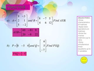 .
.
12
6
4
5
7
8
2
5
1
2
3
9
) AXB
Find
B
and
A
a 




 














  .
.
7
5
6
4
5
8
) PXQ
Find
Q
and
P
b























22
8
20
9
81
60
AXB
 
5


PXQ
OBJECTIVES :
-Know
characteristics
of matrices
-Apply basic
operations on
matrices
-Know the
inverse
matrices (up to
3X3)
-Solve
simultaneous
linear
equations up to
3 variables
 