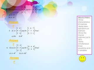 2
)
)
:
.
1
3
9
3
5
7
7
6
1
4
5
5
9
6
1
.
5
B
b
BA
a
Find
B
and
A
If






















T
T
B
A
b
B
A
a
Find
B
and
A
Given
)
(
)
)
:
.
2
4
8
8
6
9
3
4
5
5
6
2
.
6




















B
A
b
B
A
a
Find
B
and
A
matrix
Given
























)
)
:
.
3
9
4
8
6
1
3
0
5
9
6
2
.
4
Answe
r
Answe
r
Answe
r
OBJECTIVES :
-Know
characteristics
of matrices
-Apply basic
operations on
matrices
-Know the
inverse
matrices (up to
3X3)
-Solve
simultaneous
linear
equations up to
3 variables
 