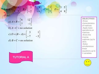 solution
no
C
B
d
A
B
D
c
solution
no
C
A
b
B
A
a
Find
D
C
B
A






















































)
3
7
1
3
)
(
)
)
1
7
12
6
)
:
.
8
4
5
3
5
3
6
2
4
3
5
9
8
3
.
1
TUTORIAL A
OBJECTIVES :
-Know
characteristics
of matrices
-Apply basic
operations on
matrices
-Know the
inverse
matrices (up to
3X3)
-Solve
simultaneous
linear
equations up to
3 variables
 
