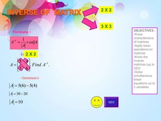 2 X 2
3 X 3
Formula :
adjA
A
A 

 1
1
.
.
6
5
4
5 1







 A
Find
A
)
4
(
5
)
6
(
5 

A
20
30

A
10

A
Example :
1. Determinant A
GEO
2 X 2
OBJECTIVES :
-Know
characteristics
of matrices
-Apply basic
operations on
matrices
-Know the
inverse
matrices (up to
3X3)
-Solve
simultaneous
linear
equations up to
3 variables
 