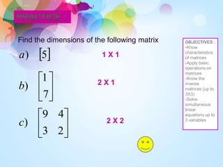 OBJECTIVES :
-Know
characteristics
of matrices
-Apply basic
operations on
matrices
-Know the
inverse
matrices (up to
3X3)
-Solve
simultaneous
linear
equations up to
3 variables
Find the dimensions of the following matrix
 
5
)
a






7
1
)
b






2
3
4
9
)
c
1 X 1
2 X 1
2 X 2
 