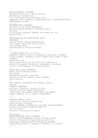 MUSCULOSKELETAL DISORDERS
Rheumatoid Arthritis, Osteoarthritis,
Spondylosis, Spondylitis,
P.I.D (Prolapsed Intervertebral Disc)
saMQaIgat vaat, Aamavaat, ,spaÐDIlaaoisasa, spaÐDIlaayaiTsa,
maNa@yaaMcao Aajaar,.
, , , ,
NEUROMUSCULAR DISORDERS
Paralysis, Post Storke Management,
Muscular Atrophies,Bell’s Palsy,Neuralgia,
Epilepsy.
Pa^railaisasa pxaaGaat kMpvaat fIT yaoNao va [-tr
manaaoivakar.
, , ,
CARDIOVASCULAR AND RESPIRATORY TRACT
DISORDERS
Cornary Artery Disease,Hypertension,
(dya ivakar kaoraonarI blaa^kojaosa
]cca r@tdaba dmaa.
Bronchiectasis, Bronchial Asthma.
, ,
,
, DIABETES MELLITUS, in which a
maQaumaoh mhNajao r@tatIla vaaZlaolao saaKrocyaa p`maaNaa.
p`mauK laxaNao: vaarMvaar laGvaI haoNao AiQak thaNa va Bauk
laagaNao.
person has high
blood sugar resulting into classical symptoms of
polyuria (frequent urination), polydipsia (increased
thirst) and polyphagia (increased hunger).
,
KIDNEY AND LIVER DISORDERS:
Renal Calculus(Kidney Stone),
Gallstones,
Choledocholithiasis, Jaundice.
ikDnaI va ilavar yaaMcao ivakar mautKDa
Renal Failure,
, ,
fola haoNao, ip%taSayaat KDo haoNao, kaivaL.
ikDnaI
COSMETIC THERAPIES
Hairloss / Hairfall, Greying of Hair,
Pimples and Other Beauty Treatments.
caaya pDnao kosa gaLNao T@kla pDNao kosa paMZro
haoNao ipMplsa va [tr byauTI iT/TmaoMTsa.
, , ,
,
COMPLETE FAMILY CLINIC
Infertility, Sexual Disorders and
Gynecological Disorders.
Aaplyaa saMpuNa- kuTUMbaacyaa Aaraogya rxanaaqavaMQya%
va maula na haoNao pusaMvanaivaQaI va
[-tr is~raoga. .
Pediatric & GeriatricDisorders,
,
baalaraoga, , ,
GASTOINTESTINAL TRACT DISORDERS
G.E.R.D.(Gasroesophageal Reflux Disorder),Piles,
Chronic Constipation, Hyperacidity, Gastritis.
mauLvyaaQa hayaprA^isaDITI paoTfugaNao paoTduKI
badQakaoYzta Bauk na laaganao va paoTacao [tr ivakar.
, , , ,
,
 