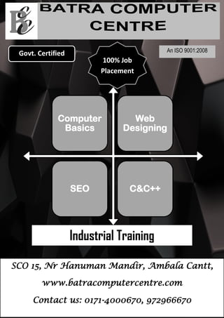 0
Computer
Basics
Web
Designing
SEO C&C++
Govt. Certified
100% Job
Placement
Industrial Training
SCO 15, Nr Hanuman Mandir, Ambala Cantt,
www.batracomputercentre.com
Contact us: 0171-4000670, 972966670
An ISO 9001:2008
 