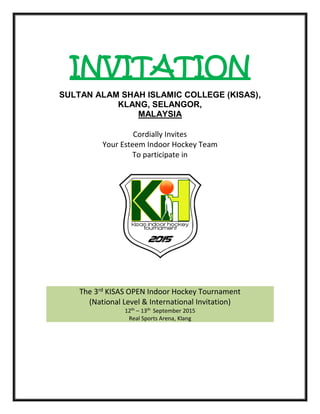 INVITATION
SULTAN ALAM SHAH ISLAMIC COLLEGE (KISAS),
KLANG, SELANGOR,
MALAYSIA
Cordially Invites
Your Esteem Indoor Hockey Team
To participate in
The 3rd KISAS OPEN Indoor Hockey Tournament
(National Level & International Invitation)
12th
– 13th
September 2015
Real Sports Arena, Klang
 