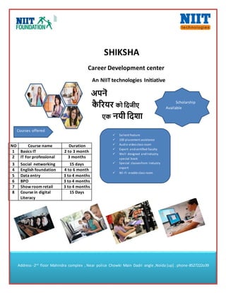 SHIKSHA
Career Development center
An NIIT technologies Initiative
अपनॆ
कै रियि को दिजीए
एक नयी दिशा
NO Course name Duration
1 Basics IT 2 to 3 month
2 IT For professional 3 months
3 Social networking 15 days
4 English foundation 4 to 6 month
5 Data entry 3 to 4 months
6 BPO 3 to 4 months
7 Show room retail 3 to 4 months
8 Course in digital
Literacy
15 Days
Courses offered
 Salient feature
 100 placement assistance
 Audio videoclass room
 Expert andcertified faculty
 Well designed andIndustry
special book
 Special classesfrom Industry
expert
 Wi-Fi enable class room
Scholarship
Available
Address -2nd
floor Mahindra complex , Near police Chowki Main Dadri angle ,Noida [up] . phone-8527222o39
 