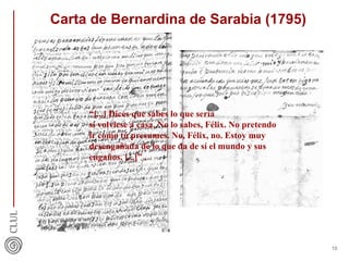 Carta de Bernardina de Sarabia (1795)
10
“[...] Dices que sabes lo que sería
si volviese a casa. No lo sabes, Félix. No pretendo
ir como tú presumes. No, Félix, no. Estoy muy
desengañada de lo que da de sí el mundo y sus
engaños. [...]” .
 