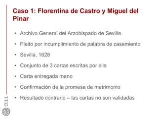 Caso 1: Florentina de Castro y Miguel del
Pinar
• Archivo General del Arzobispado de Sevilla
• Pleito por incumplimiento de palabra de casamiento
• Sevilla, 1628
• Conjunto de 3 cartas escritas por ella
• Carta entregada mano
• Confirmación de la promesa de matrimonio
• Resultado contrario – las cartas no son validadas
 