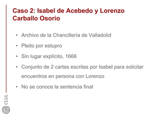 Caso 2: Isabel de Acebedo y Lorenzo
Carballo Osorio
• Archivo de la Chancillería de Valladolid
• Pleito por estupro
• Sin lugar explícito, 1666
• Conjunto de 2 cartas escritas por Isabel para solicitar
encuentros en persona con Lorenzo
• No se conoce la sentencia final
 