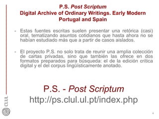 P.S. Post Scriptum
Digital Archive of Ordinary Writings. Early Modern
Portugal and Spain
- Estas fuentes escritas suelen presentar una retórica (casi)
oral, tematizando asuntos cotidianos que hasta ahora no se
habían estudiado más que a partir de casos aislados.
- El proyecto P.S. no solo trata de reunir una amplia colección
de cartas privadas, sino que también las ofrece en dos
formatos preparados para búsqueda: el de la edición crítica
digital y el del corpus lingüísticamente anotado.
P.S. - Post Scriptum
http://ps.clul.ul.pt/index.php
4
 