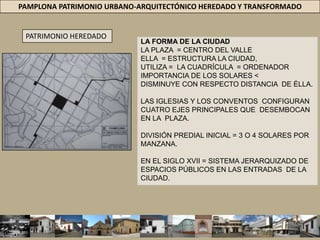 PAMPLONA PATRIMONIO URBANO-ARQUITECTÓNICO HEREDADO Y TRANSFORMADOPATRIMONIO HEREDADOLA FORMA DE LA CIUDADLA PLAZA  = CENTRO DEL VALLEELLA  = ESTRUCTURA LA CIUDAD,UTILIZA =  LA CUADRÍCULA  = ORDENADORIMPORTANCIA DE LOS SOLARES < DISMINUYE CON RESPECTO DISTANCIA  DE ÉLLA. LAS IGLESIAS Y LOS CONVENTOS  CONFIGURANCUATRO EJES PRINCIPALES QUE  DESEMBOCANEN LA  PLAZA. DIVISIÓN PREDIAL INICIAL = 3 O 4 SOLARES POR MANZANA. EN EL SIGLO XVII = SISTEMA JERARQUIZADO DEESPACIOS PÚBLICOS EN LAS ENTRADAS  DE LACIUDAD.