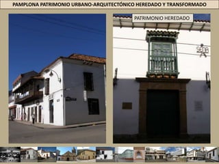  San AgustínPAMPLONA PATRIMONIO URBANO-ARQUITECTÓNICO HEREDADO Y TRANSFORMADOPATRIMONIO HEREDADOARQUITECTURA COLONIAL 1549-1810CIUDADES DE AMÉRICA = ADOPTÓ PATRONES CONSTRUCTIVOS DE LA PENÍNSULA IBÉRICA. TIPO DE ARQUITECTURA= EDIFICACIONES CUYA DISTRIBUCIÓN ESPACIAL = SE BASABA EN CLAUSTROS =  L, C Y O + CORREDOR PERIMETRAL ALREDEDOR DEL PATIO/ ZAGUÁN/ PATIO DE SERVICIOS Y LAS PESEBRERAS. LO FORMAL = ASIMETRÍA COMPOSICIÓN DE LA FACHADA, MUROS LIMPIOS SIN DECORACIÓN = ACCESO DEFINIDO POR PORTALES EN PIEDRA = BALCONES CORRIDOS, ALEROS Y PINTURAS MURALES.  MATERIALES Y TÉCNICAS CONSTRUCTIVAS = PISOS EMPEDRADOS Y EL USO DEL TABLÓN CERÁMICO + MUROS EN TAPIA PISADA, PUERTAS Y VENTANAS EN MADERA, ENTREPISOS EN MADERA Y ARMADURA DE CUBIERTAS DE MADERA A LA VISTA. 