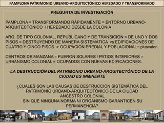 PAMPLONA PATRIMONIO URBANO-ARQUITECTÓNICO HEREDADO Y TRANSFORMADOPREGUNTA DE INVESTIGACIÓNPAMPLONA = TRANSFORMANDO RÁPIDAMENTE = ENTORNO URBANO-ARQUITECTÓNICO  / HEREDADO DESDE LA COLONIAARQ. DE TIPO COLONIAL, REPUBLICANO Y DE TRANSICIÓN = DE UNO Y DOS PISOS = DESTRUYENDO DE MANERA SISTEMÁTICA  vs EDIFICACIONES DE CUATRO Y CINCO PISOS  > OCUPACIÓN PREDIAL Y POBLACIONAL+ plusvalorCENTROS DE MANZANA = FUERON SOLARES / PATIOS INTERIORES =  URBANISMO COLONIAL = OCUPADOS CON NUEVAS EDIFICACIONES. LA DESTRUCCIÓN DEL PATRIMONIO URBANO-ARQUITECTÓNICO DE LA CIUDAD ES INMINENTE¿CUALES SON LAS CAUSAS DE DESTRUCCIÓN SISTEMÁTICA DEL PATRIMONIO URBANO-ARQUITECTÓNICO DE LA CIUDAD  ANCESTRO COLONIAL SIN QUE NINGUNA NORMA NI ORGANISMO GARANTICEN SU PERMANENCIA?
