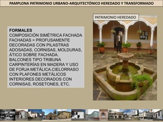 PAMPLONA PATRIMONIO URBANO-ARQUITECTÓNICO HEREDADO Y TRANSFORMADOARQUITECTURA REPUBLICANA 1810-1920ESTRUCTURA URBANA DEL SIGLO XIX (LA CIUDAD REPUBLICANA. SIGLO XIX, DIFERENTES FACTORES DE TIPO SOCIAL, TÉCNICO, POLÍTICO Y ECONÓMICO = INCIDIERON EN EL CAMBIO DE LA FISIONOMÍA DE LA CIUDAD. UNO DE LOS PRIEMROS GRITOS DE INDEPENDENCIA DEL PAÍS, PAMPLONA EL 4 DE JULIO DE 1810 = RUPTURA CON EL YUGO ESPAÑOL, REFLEJARÍA EN NUEVO LENGUAJE ARQUITECTÓNICO = IMPORTADO DE FRANCIA, INGLATERRA Y DE LA ARQUITECTURA CLÁSICA.PATRIMONIO HEREDADO