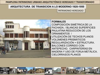 PAMPLONA PATRIMONIO URBANO-ARQUITECTÓNICO HEREDADO Y TRANSFORMADOARQUITECTURA  DE TRANSICION A LO MODERNO 1920-1950PATRIMONIO HEREDADOEL SIGLO XX = TRANSFORMACIONES MODERNIZARON PAMPLONA = SU CENTRO URBANO = ALUMBRADO PÚBLICO ALCANTARILLADO = EXPANSIÓN URBANÍSTICA.  LA CANALIZACIÓN DE LOS RÍOS = INUNDACIÓN DE PAMPLONA EN 1926 = CONTROL +CAUDALES = RÍOS PAMPLONITA Y CHIQUITOTRANSICIÓN DEL REPUBLICANO AL MODERNO. 30S 40’S, ARQUITECTÓNICO = COMPOSICIÓN DE LAS FACHADAS Y CAMBIOS /INTERIORES DE LAS EDIFICACIONES.ELIMINÓ TODA LA ORNAMENTACIÓN Y TRANSFORMÓ LA MORFOLOGÍA Y TIPOLOGÍA CARACTERÍSTICAS DE LA ARQUITECTURA DE LAS ÉPOCAS ANTERIORES. LA COMPOSICIÓN = LA SIMETRÍA / SU RUPTURA