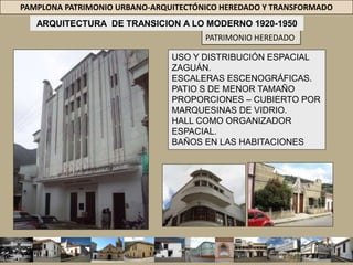 PAMPLONA PATRIMONIO URBANO-ARQUITECTÓNICO HEREDADO Y TRANSFORMADOARQUITECTURA  DE TRANSICION A LO MODERNO 1920-1950PATRIMONIO HEREDADOCARACTERISTICASINFLUENCIA / LAS PRIMERAS TENDENCIAS MODERNAS QUE SE DABAN EN EUROPA, ESPECIALMENTE EL “DECO”; LAS CONSTRUCCIONES DE ESTA ÉPOCA SE DESPRENDIMIENTO = ORNAMENTO REPUBLICANO FORMAS SE HACEN MÁS LIMPIAS. FACHADAS = PLANAS, BLANCAS, CON REMATES RECTOS, DECORACIÓN GEOMÉTRICA Y ACENTUACIÓN DE LAS LÍNEAS VERTICALES