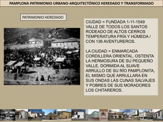 PAMPLONA PATRIMONIO URBANO-ARQUITECTÓNICO HEREDADO Y TRANSFORMADOPATRIMONIO HEREDADOCIUDAD = FUNDADA 1-11-1549 VALLE DE TODOS LOS SANTOS RODEADO DE ALTOS CERROS TEMPERATURA FRÍA Y HÚMEDA / CON 136 AVENTUREROS.  LA CIUDAD = ENMARCADA CORDILLERA ORIENTAL, OSTENTA LA HERMOSURA DE SU PEQUEÑO VALLE, DORMIDA AL SUAVE ARRULLO DE SU RÍO PAMPLONITA, EL MISMO QUE ARRULLARA EN SUS ONDAS LAS CUNAS SALVAJES Y POBRES DE SUS MORADORES LOS CHITAREROS. 