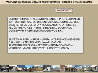 PAMPLONA PATRIMONIO URBANO-ARQUITECTÓNICO HEREDADO Y TRANSFORMADODIAGNÓSTICOUNA REALIDAD QUE PARECE NO TENER LIMITES EL PRESENTE ESTUDIO HA VERIFICADO = CONDICIONES ADVERSAS / CONSERVACIÓN /  RESCATE Y APROVECHAMIENTO DEL PATRIMONIO URBANO-ARQUITECTÓNICO EN LA CIUDAD DE PAMPLONA. PRÁCTICA = EXISTE CIERTO DESINTERÉS = PATRIMONIO CONSTRUIDO. SI BIEN = ESTUDIOS COMO ATRIUM + PBOT+ PREDIAGNÓSTICO PEPEL PATRIMONIO URBANO ARQUITECTÓNICO NO HA OCUPADO UNA POSICIÓN RELEVANTE DENTRO DE LAS POLÍTICAS Y ESTRATEGIAS GUBERNAMENTALES QUE SE DERIVEN DE ESTOS. PAMPLONA SIGUE PERDIENDO SU PATRIMONIO ARQUITECTÓNICO, NO HAY QUIEN PARE SU DESTRUCCIÓN. 