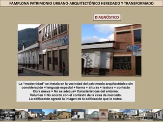 PAMPLONA PATRIMONIO URBANO-ARQUITECTÓNICO HEREDADO Y TRANSFORMADODIAGNÓSTICOCH =  CLASE ALTA Y MEDIA DE PAMPLONA.HACIA ALLÍ DIRIGE MIRADA = LOS DESOLLADORES INMOBILIARIOS.EL P.D. = ALCALDÍA DE PAMPLONA 2008-2011PROGRAMA: CONOZCAMOS PAMPLONA = OBJETIVO “CONVERTIR A PAMPLONA EN UN DESTINO TURÍSTICO ESPECIALIZADO EN HISTORIA, CULTURA, AVENTURA, ECOTURISMO, AGROTURISMO, Y DE EVENTOS” HACIENDO DEL TURISMO EL EJE FUNDAMENTAL QUE JALONE LA RESTANTE ECONOMÍA DEL MUNICIPIO”