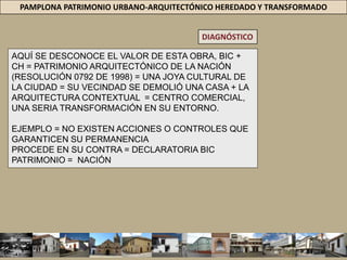 PAMPLONA PATRIMONIO URBANO-ARQUITECTÓNICO HEREDADO Y TRANSFORMADODIAGNÓSTICOLa Casa del Mercado, arquitectura de comienzos del siglo XX, construida en mampostería de ladrillo, con rasgos mudéjar, llamada también Arquitectura Republicana en el contexto nacional, fue declarada patrimonio arquitectónico de la Nación por el Ministerio de Cultura, en 1997