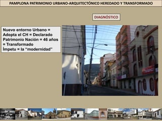 PAMPLONA PATRIMONIO URBANO-ARQUITECTÓNICO HEREDADO Y TRANSFORMADODIAGNÓSTICOLa “modernidad” se instala en la vecindad del patrimonio arquitectónico sin consideración = lenguaje espacial + forma + alturas + textura + contexto  Obra nueva = No se adecua= Características del entorno. Volumen = No acorde con el contexto de la casa de mercado. La edificación agrede la imagen de la edificación que le rodea.