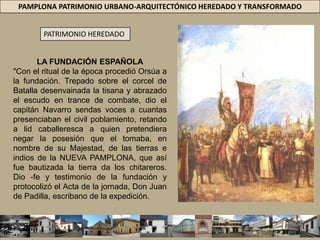 PAMPLONA PATRIMONIO URBANO-ARQUITECTÓNICO HEREDADO Y TRANSFORMADOPATRIMONIO HEREDADOLA FUNDACIÓN ESPAÑOLA"Con el ritual de la época procedió Orsúa a la fundación. Trepado sobre el corcel de Batalla desenvainada la tisana y abrazado el escudo en trance de combate, dio el capitán Navarro sendas voces a cuantas presenciaban el civil poblamiento, retando a lid caballeresca a quien pretendiera negar la posesión que el tomaba, en nombre de su Majestad, de las tierras e indios de la NUEVA PAMPLONA, que así fue bautizada la tierra da los chitareros. Dio -fe y testimonio de la fundación y protocolizó el Acta de la jornada, Don Juan de Padilla, escribano de la expedición.
