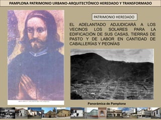 PAMPLONA PATRIMONIO URBANO-ARQUITECTÓNICO HEREDADO Y TRANSFORMADOPATRIMONIO HEREDADOEL ADELANTADO ADJUDICARÁ A LOS VECINOS LOS SOLARES PARA LA EDIFICACIÓN DE SUS CASAS, TIERRAS DE PASTO Y DE LABOR EN CANTIDAD DE CABALLERÍAS Y PEONÍAS Panorámica de Pamplona