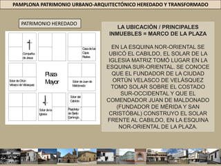 PAMPLONA PATRIMONIO URBANO-ARQUITECTÓNICO HEREDADO Y TRANSFORMADOPATRIMONIO HEREDADOLA UBICACIÓN / PRINCIPALES INMUEBLES = MARCO DE LA PLAZAEN LA ESQUINA NOR-ORIENTAL SE UBICÓ EL CABILDO, EL SOLAR DE LA IGLESIA MATRIZ TOMÓ LUGAR EN LA ESQUINA SUR-ORIENTAL. SE CONOCE QUE EL FUNDADOR DE LA CIUDAD ORTÚN VELASCO DE VELÁSQUEZ TOMO SOLAR SOBRE EL COSTADO SUR-OCCIDENTAL Y QUE EL COMENDADOR JUAN DE MALDONADO (FUNDADOR DE MÉRIDA Y SAN CRISTÓBAL) CONSTRUYO EL SOLAR FRENTE AL CABILDO, EN LA ESQUINA NOR-ORIENTAL DE LA PLAZA.