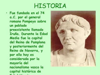 HISTORIA Fue fundada en el 74 a.C. por el general romano Pompeyo sobre un poblado preexistente llamado Iruña. Durante la Edad Media fue la capital del Reino de Pamplona y posteriormente del Reino de Navarra, y por ello hoy es considerada por la mayoría del nacionalismo vasco la capital histórica de Eukal Herria 