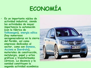 ECONOMÍA Es un importante núcleo de actividad industrial, siendo las actividades de mayor importancia la automoción (con la fábrica de  Volkswagen ),  energía eólica  (hay numerosos aerogeneradores en la sierra del Perdón, así como empresas dedicadas al sector, como son  Gamesa ,  Acciona  e  Iberdrola ), materiales de construcción, metalurgia, papel y artes gráficas y transformados cárnicos. La docencia y la sanidad constituyen la segunda actividad económica de la comunidad. 
