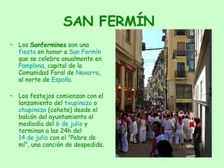 SAN FERMÍN Los  Sanfermines  son una  fiesta  en honor a  San Fermín  que se celebra anualmente en  Pamplona , capital de la Comunidad Foral de  Navarra , al norte de  España . Los festejos comienzan con el lanzamiento del  txupinazo  o  chupinazo  (cohete) desde el balcón del ayuntamiento al mediodía del  6 de julio  y terminan a las 24h del  14 de julio  con el "Pobre de mí", una canción de despedida. 