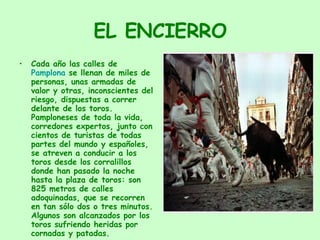 EL ENCIERRO Cada año las calles de  Pamplona  se llenan de miles de personas, unas armadas de valor y otras, inconscientes del riesgo, dispuestas a correr delante de los toros. Pamploneses de toda la vida, corredores expertos, junto con cientos de turistas de todas partes del mundo y españoles, se atreven a conducir a los toros desde los corralillos donde han pasado la noche hasta la plaza de toros: son 825 metros de calles adoquinadas, que se recorren en tan sólo dos o tres minutos. Algunos son alcanzados por los toros sufriendo heridas por cornadas y patadas.  