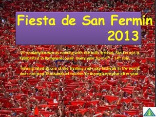 Fiesta de San Fermin 20
Popularly known as running with the bulls festival. San Fermin is
Celebrated in Pamplona, Spain every year from 6th – 14th July.
Being rated as one of the thrilling and risky festivals in the world
does not stop Thousands of tourists to throng here year after year.
 