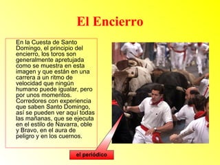 El Encierro 
En la Cuesta de Santo 
Domingo, el principio del 
encierro, los toros son 
generalmente apretujada 
como se muestra en esta 
imagen y que están en una 
carrera a un ritmo de 
velocidad que ningún 
humano puede igualar, pero 
por unos momentos. 
Corredores con experiencia 
que saben Santo Domingo, 
así se pueden ver aquí todas 
las mañanas, que se ejecuta 
en el estilo de Navarra, oble 
y Bravo, en el aura de 
peligro y en los cuernos. 
el periódico 
 