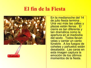 El fín de la Fiesta 
En la medianoche del 14 
de julio fiesta termina . 
Una vez más las calles y 
plazas están llenas . El 
cierre es tan diferente y 
tan dramática como la 
apertura en el mediodía 
del sexto . Todos llevan 
velas y cantar un canto 
fúnebre . A los fuegos de 
cohetes y pañuelos están 
desatados . Las caras en 
esta imagen captura la 
emoción de los últimos 
momentos de la fiesta. 
El pañuelo 
 