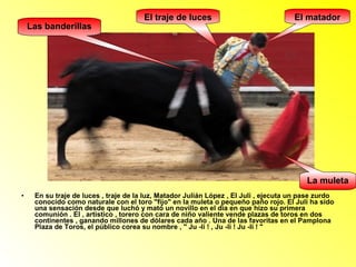 El matador 
Las banderillas 
La muleta 
El traje de luces 
• En su traje de luces , traje de la luz, Matador Julián López , El Juli , ejecuta un pase zurdo 
conocido como naturale con el toro "fijo" en la muleta o pequeño paño rojo. El Juli ha sido 
una sensación desde que luchó y mató un novillo en el día en que hizo su primera 
comunión . El , artístico , torero con cara de niño valiente vende plazas de toros en dos 
continentes , ganando millones de dólares cada año . Una de las favoritas en el Pamplona 
Plaza de Toros, el público corea su nombre , " Ju -li ! , Ju -li ! Ju -li ! " 
 