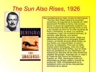 The Sun Also Rises, 1926 
Muy posiblemente la mejor novela de Hemingway, 
The Sun Also Rises captura la ociosidad 
romántica y la angustia de la década de 1920 
Generación Perdida en forma más sincera. 
Como un grupo de expatriados posterior a la 
Primera Guerra Mundial saunter entre el vino 
y las corridas de toros en la orilla izquierda de 
París y Pamplona, s u amor y su ascenso 
autoestima y caer con el drama luminoso. El 
narrador Jake Barnes, una versión 
ligeramente velada de la autora, relata sus 
relaciones Ebbing con ex-boxeador Robert 
Cohen y el interés amoroso Brett Ashley ya 
que frente a su masculinidad, la moral y 
amores no realizados. Para que se hable 
sexista sobre Hemingway, crea una mujer 
más moderna de Brett Ashley, que sin duda 
lleva los pantalones en sus relaciones y se 
esfuerza por liberarse de los roles femeninos 
aislados del pasado. Inspirado por un viaje a 
la Fiesta de San Fermín en Pamplona, 
España, en 1925, Hemingway basa sus 
personajes en amigos reales y cuando se 
publicó en 1926, inmediatamente se lo 
estableció como uno de los más grandes 
escritores de su época 
 
