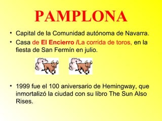 PAMPLONA 
• Capital de la Comunidad autónoma de Navarra. 
• Casa de El Encierro /La corrida de toros, en la 
fiesta de San Fermín en julio. 
• 1999 fue el 100 aniversario de Hemingway, que 
inmortalizó la ciudad con su libro The Sun Also 
Rises. 
 